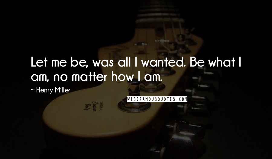 Henry Miller Quotes: Let me be, was all I wanted. Be what I am, no matter how I am.