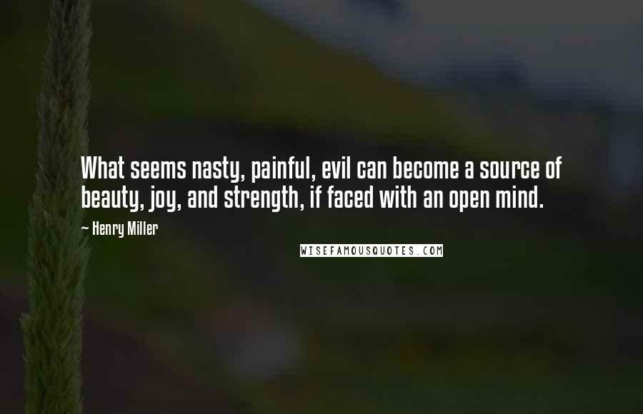 Henry Miller Quotes: What seems nasty, painful, evil can become a source of beauty, joy, and strength, if faced with an open mind.