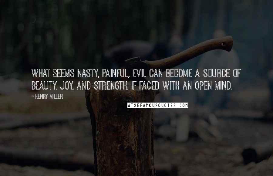 Henry Miller Quotes: What seems nasty, painful, evil can become a source of beauty, joy, and strength, if faced with an open mind.