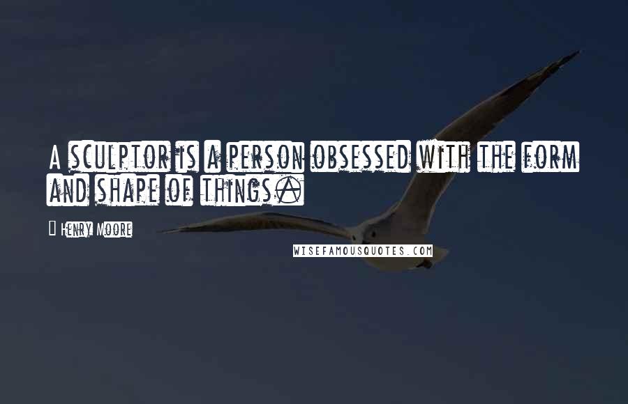 Henry Moore Quotes: A sculptor is a person obsessed with the form and shape of things.