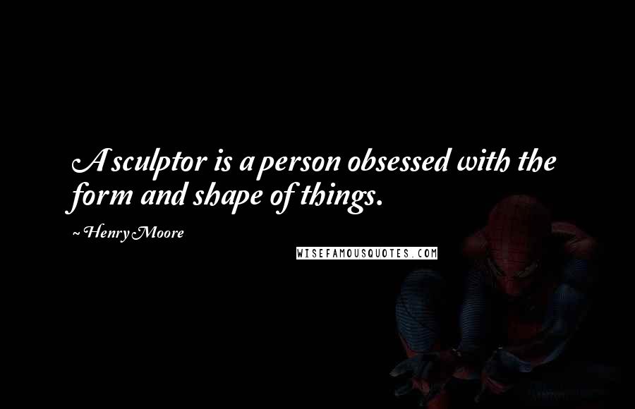 Henry Moore Quotes: A sculptor is a person obsessed with the form and shape of things.