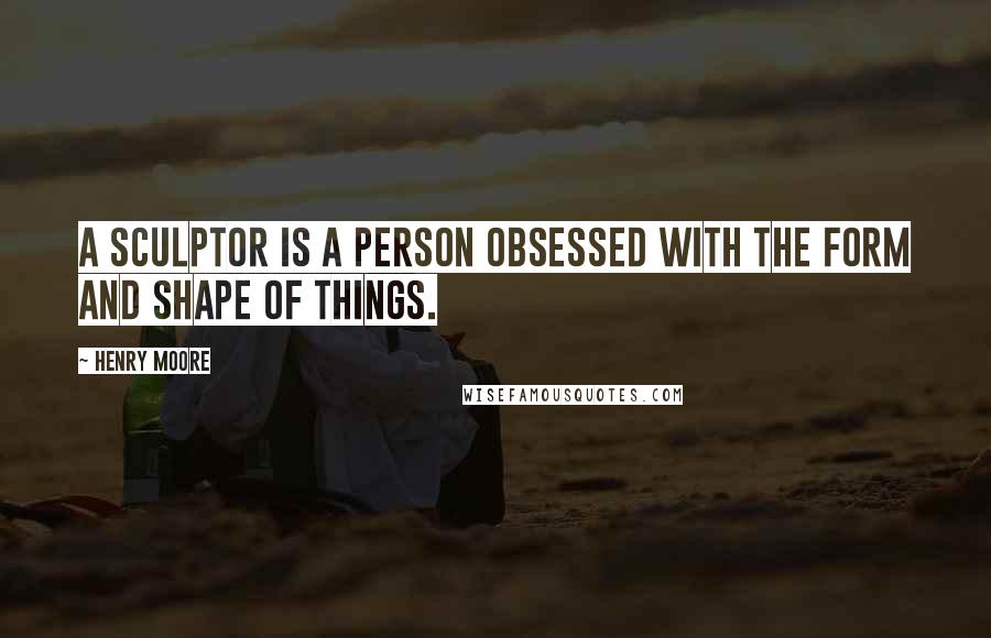 Henry Moore Quotes: A sculptor is a person obsessed with the form and shape of things.