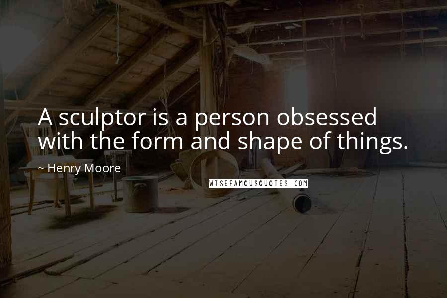 Henry Moore Quotes: A sculptor is a person obsessed with the form and shape of things.