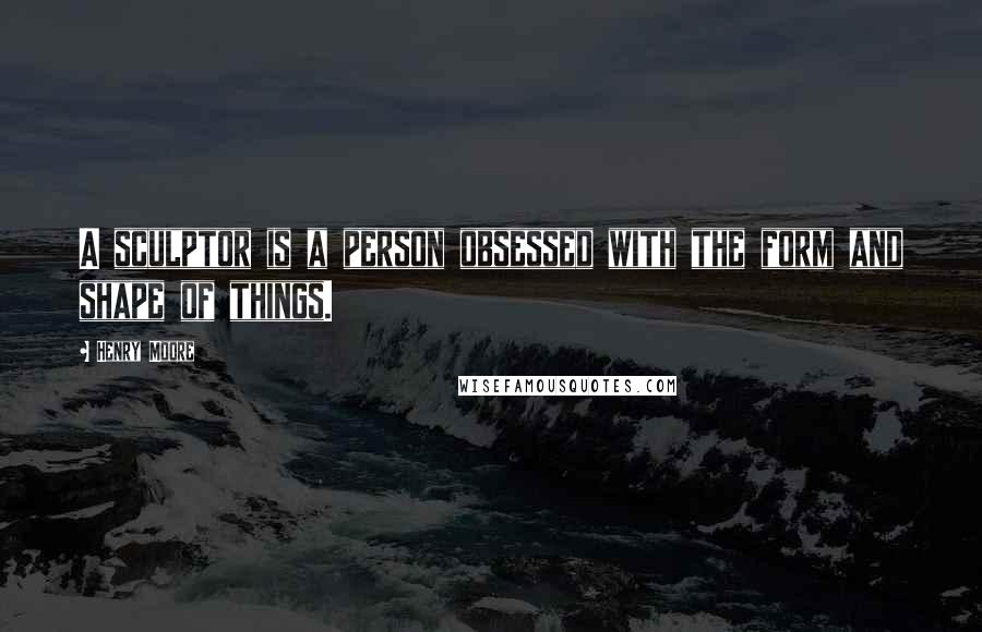 Henry Moore Quotes: A sculptor is a person obsessed with the form and shape of things.