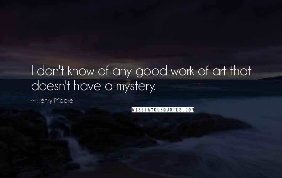 Henry Moore Quotes: I don't know of any good work of art that doesn't have a mystery.