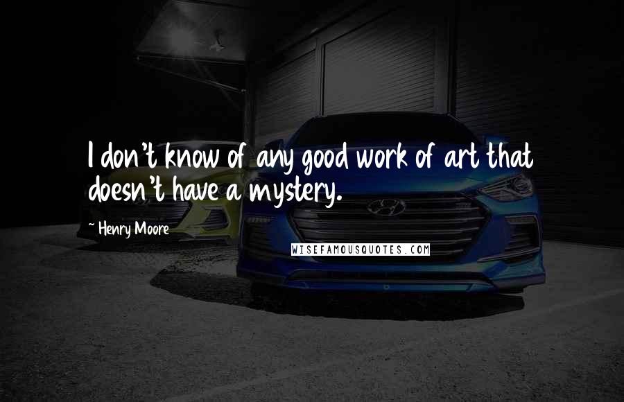 Henry Moore Quotes: I don't know of any good work of art that doesn't have a mystery.