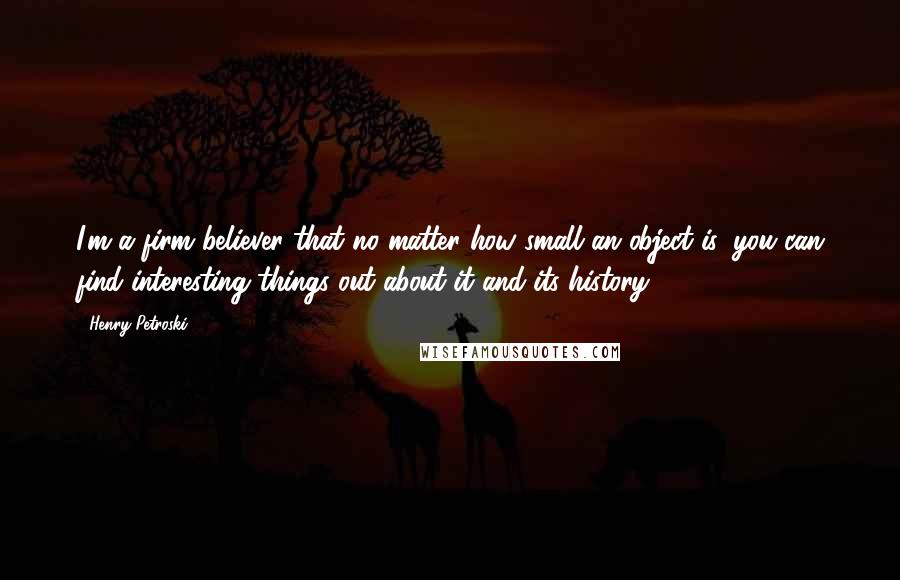 Henry Petroski Quotes: I'm a firm believer that no matter how small an object is, you can find interesting things out about it and its history.