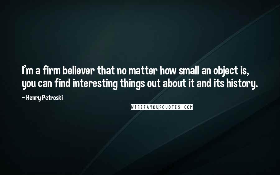 Henry Petroski Quotes: I'm a firm believer that no matter how small an object is, you can find interesting things out about it and its history.