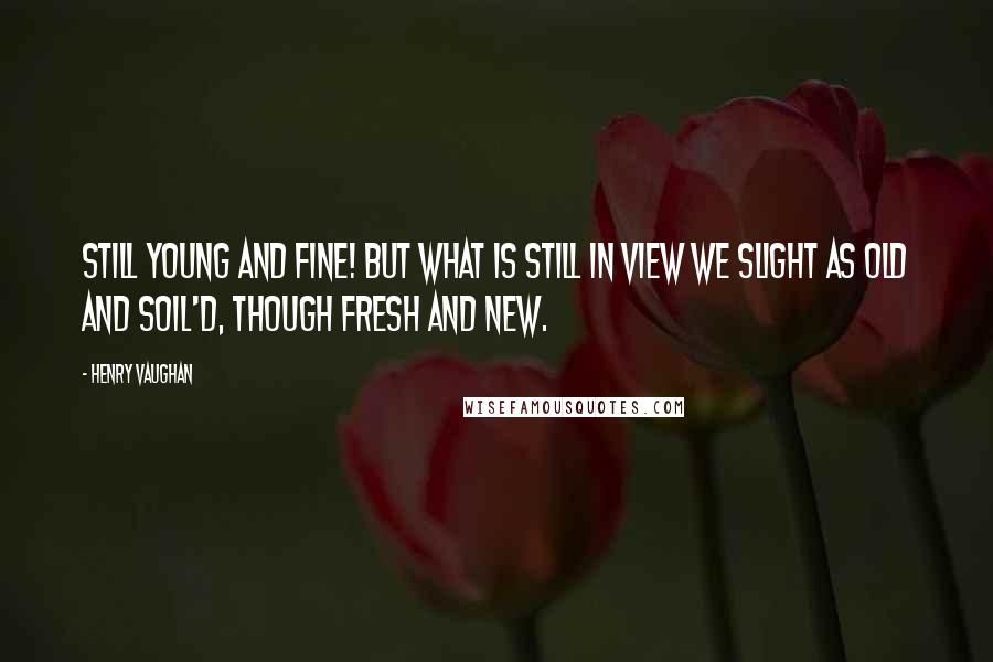 Henry Vaughan Quotes: Still young and fine! but what is still in view We slight as old and soil'd, though fresh and new.