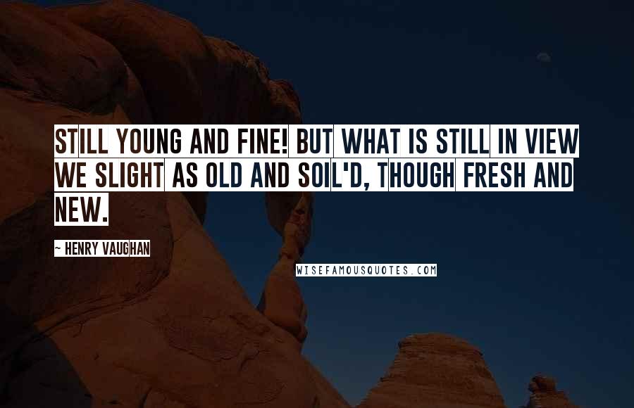 Henry Vaughan Quotes: Still young and fine! but what is still in view We slight as old and soil'd, though fresh and new.