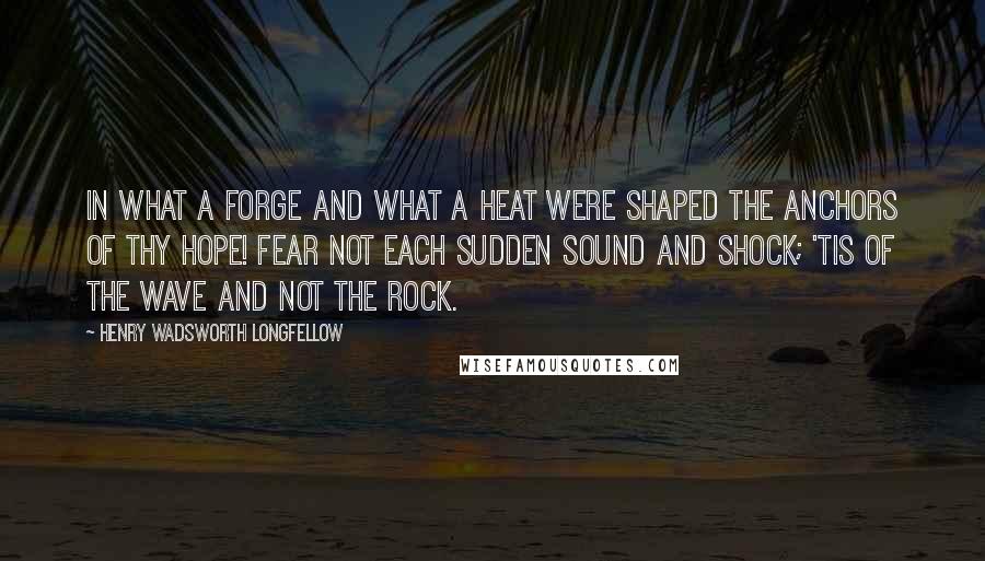 Henry Wadsworth Longfellow Quotes: In what a forge and what a heat were shaped the anchors of thy hope! Fear not each sudden sound and shock; 'Tis of the wave and not the rock.