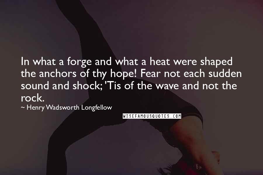 Henry Wadsworth Longfellow Quotes: In what a forge and what a heat were shaped the anchors of thy hope! Fear not each sudden sound and shock; 'Tis of the wave and not the rock.