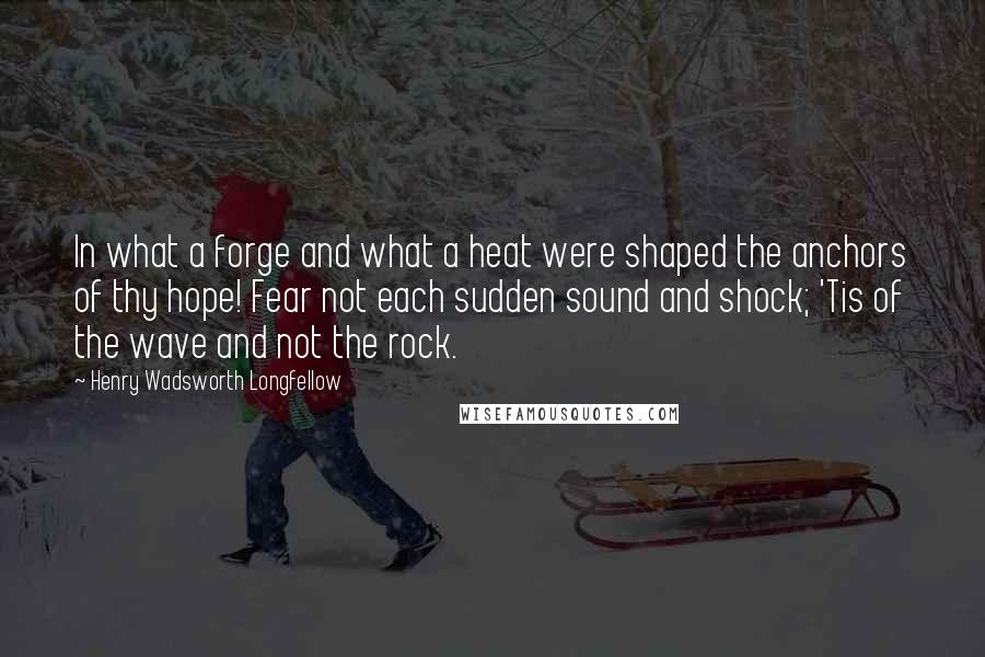 Henry Wadsworth Longfellow Quotes: In what a forge and what a heat were shaped the anchors of thy hope! Fear not each sudden sound and shock; 'Tis of the wave and not the rock.