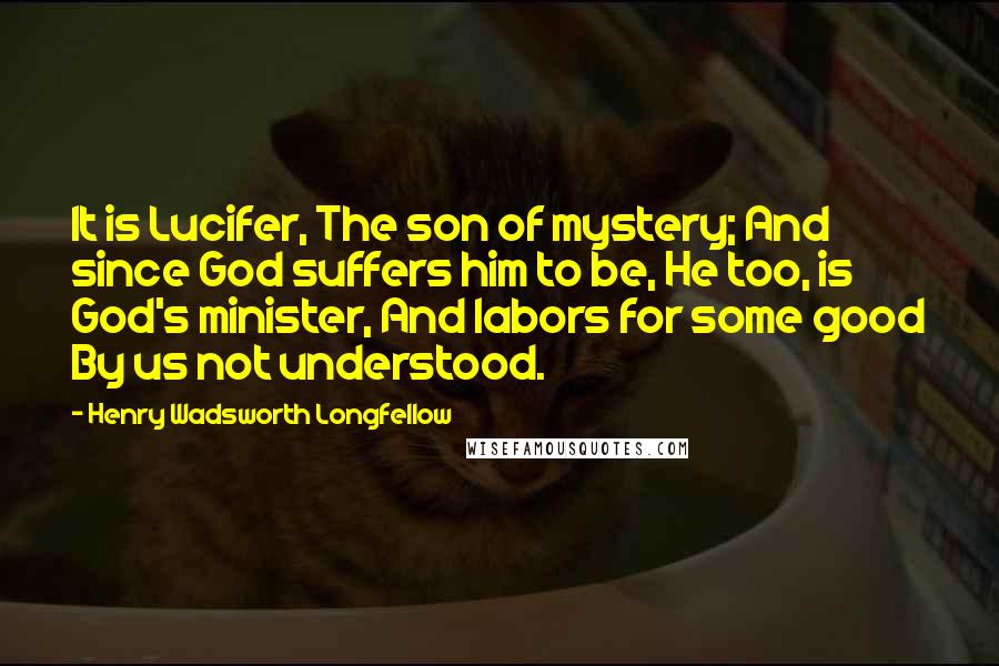 Henry Wadsworth Longfellow Quotes: It is Lucifer, The son of mystery; And since God suffers him to be, He too, is God's minister, And labors for some good By us not understood.