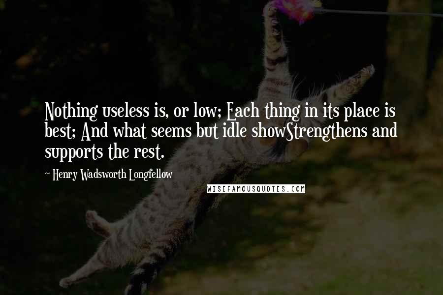 Henry Wadsworth Longfellow Quotes: Nothing useless is, or low; Each thing in its place is best; And what seems but idle showStrengthens and supports the rest.