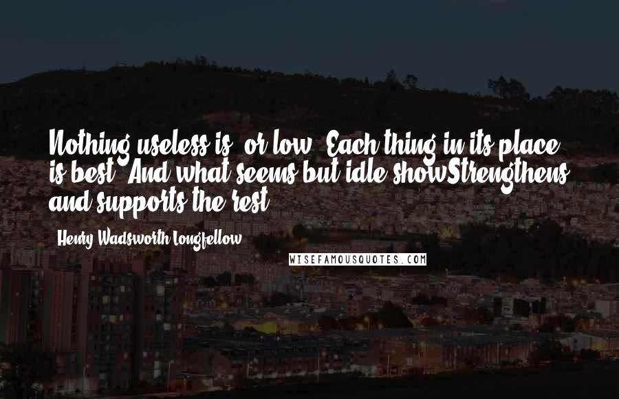 Henry Wadsworth Longfellow Quotes: Nothing useless is, or low; Each thing in its place is best; And what seems but idle showStrengthens and supports the rest.