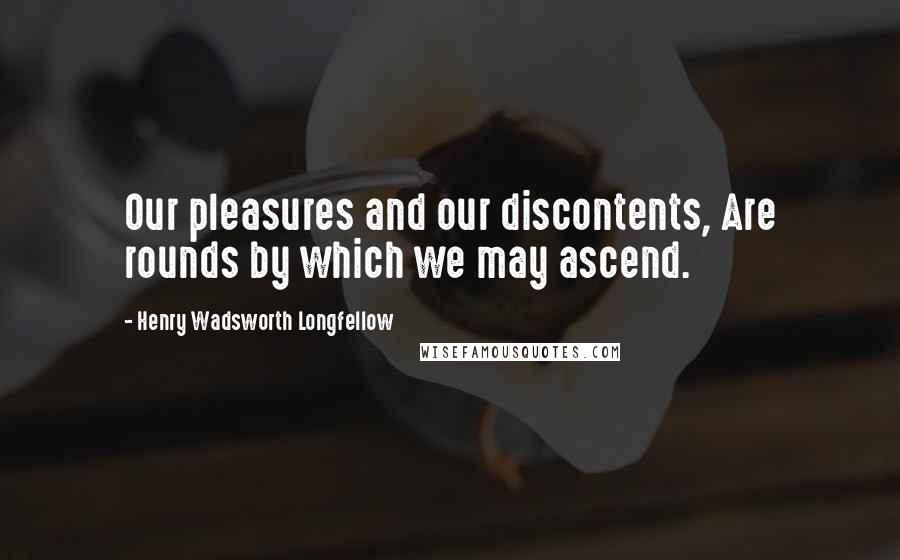 Henry Wadsworth Longfellow Quotes: Our pleasures and our discontents, Are rounds by which we may ascend.