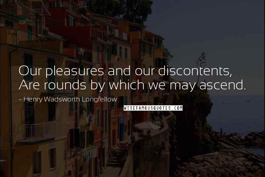 Henry Wadsworth Longfellow Quotes: Our pleasures and our discontents, Are rounds by which we may ascend.