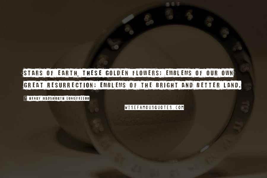 Henry Wadsworth Longfellow Quotes: Stars of earth, these golden flowers; emblems of our own great resurrection; emblems of the bright and better land.