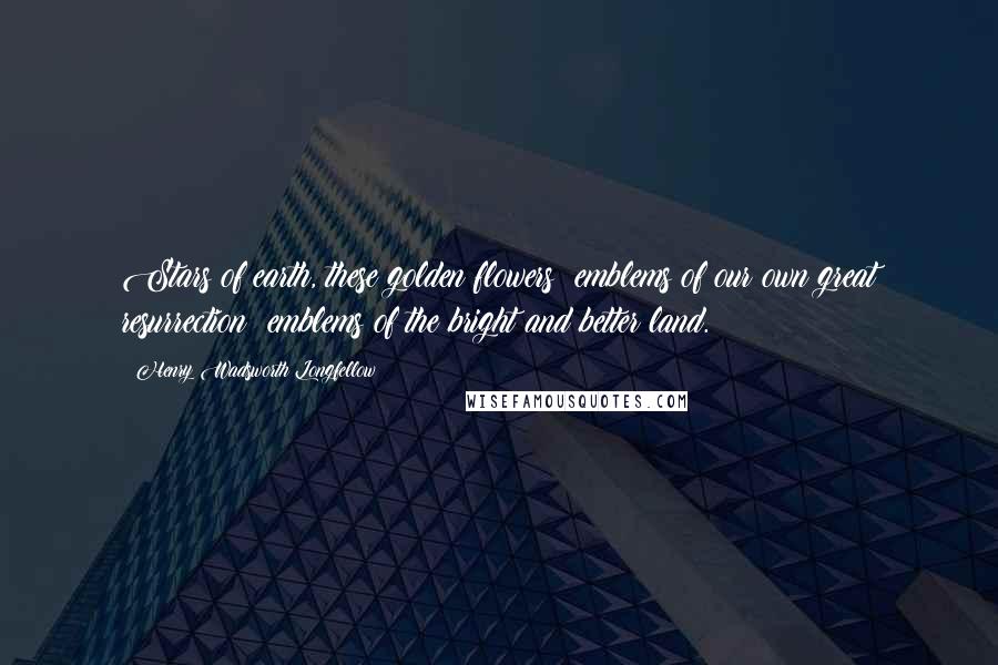 Henry Wadsworth Longfellow Quotes: Stars of earth, these golden flowers; emblems of our own great resurrection; emblems of the bright and better land.