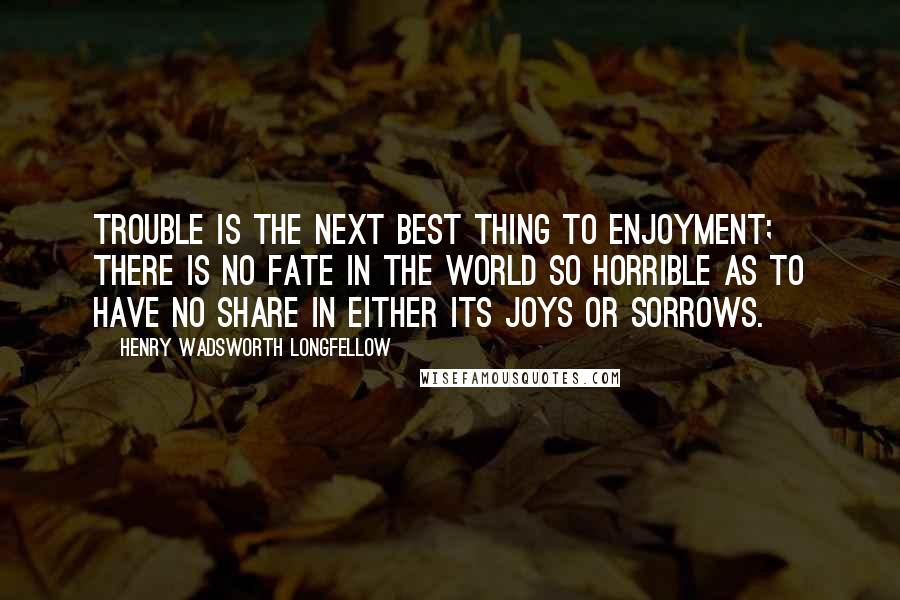 Henry Wadsworth Longfellow Quotes: Trouble is the next best thing to enjoyment; there is no fate in the world so horrible as to have no share in either its joys or sorrows.