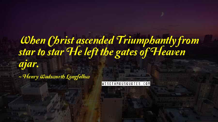 Henry Wadsworth Longfellow Quotes: When Christ ascended Triumphantly from star to star He left the gates of Heaven ajar.