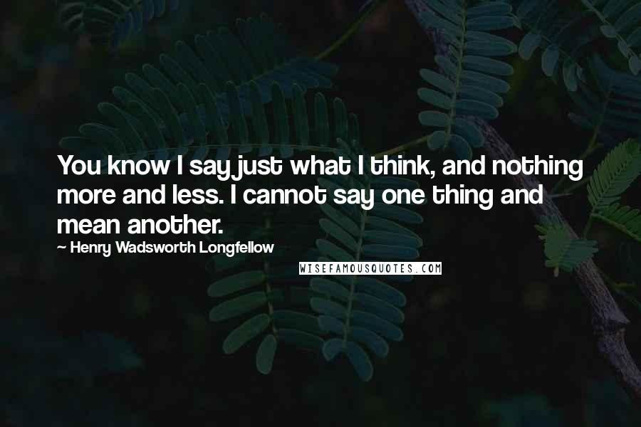 Henry Wadsworth Longfellow Quotes: You know I say just what I think, and nothing more and less. I cannot say one thing and mean another.