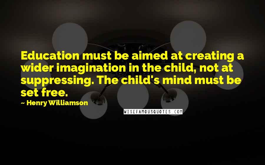 Henry Williamson Quotes: Education must be aimed at creating a wider imagination in the child, not at suppressing. The child's mind must be set free.