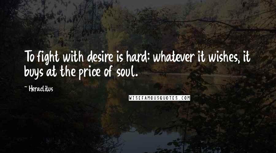 Heraclitus Quotes: To fight with desire is hard: whatever it wishes, it buys at the price of soul.