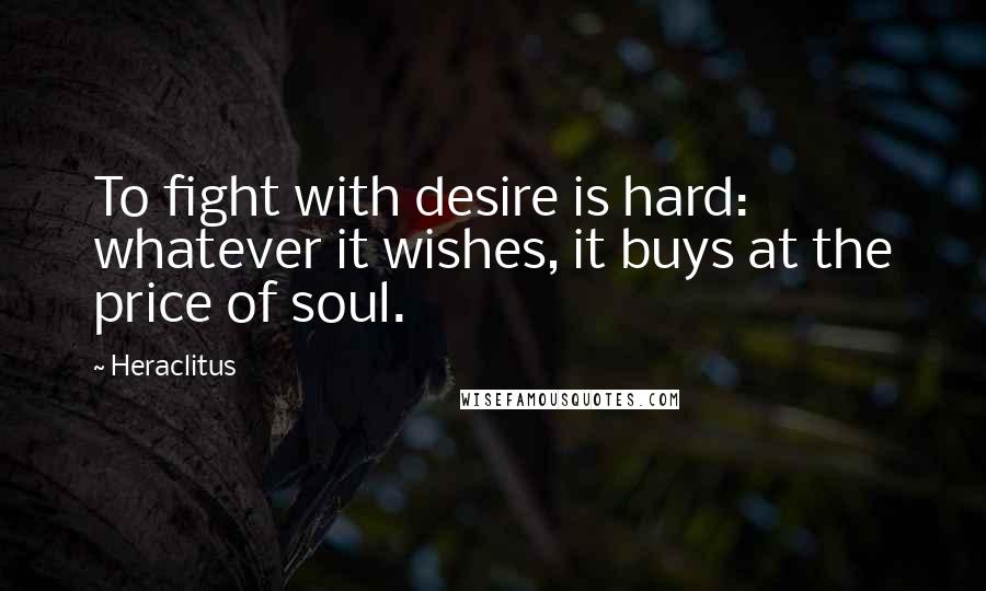 Heraclitus Quotes: To fight with desire is hard: whatever it wishes, it buys at the price of soul.