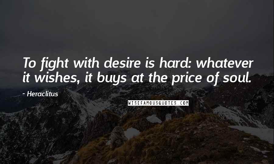 Heraclitus Quotes: To fight with desire is hard: whatever it wishes, it buys at the price of soul.