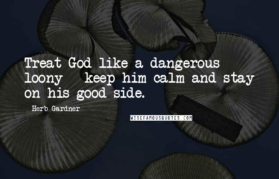 Herb Gardner Quotes: Treat God like a dangerous loony - keep him calm and stay on his good side.