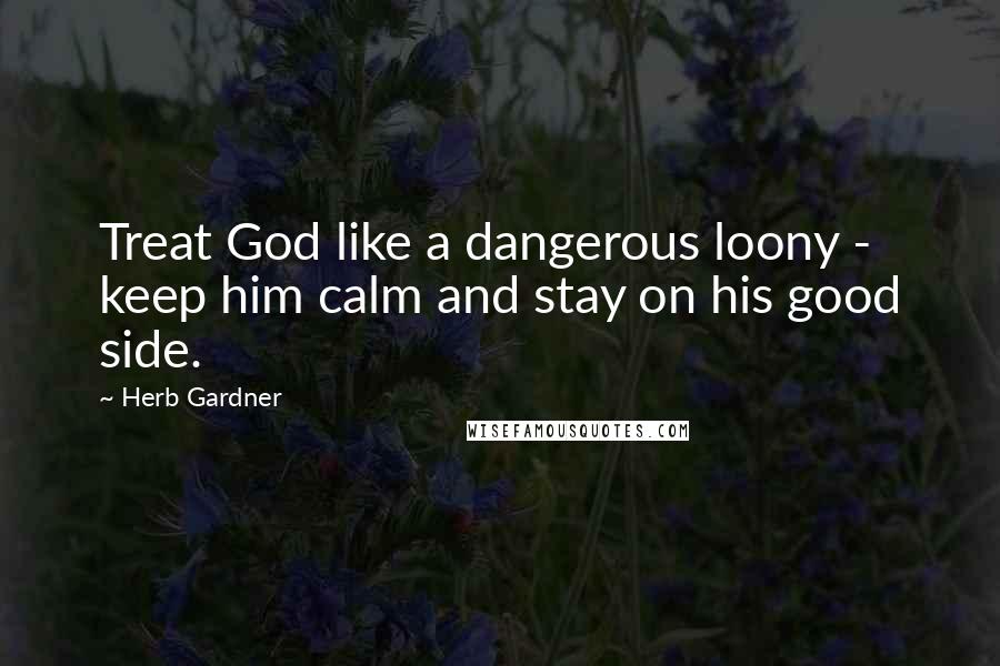 Herb Gardner Quotes: Treat God like a dangerous loony - keep him calm and stay on his good side.