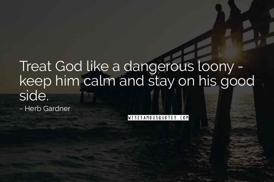 Herb Gardner Quotes: Treat God like a dangerous loony - keep him calm and stay on his good side.