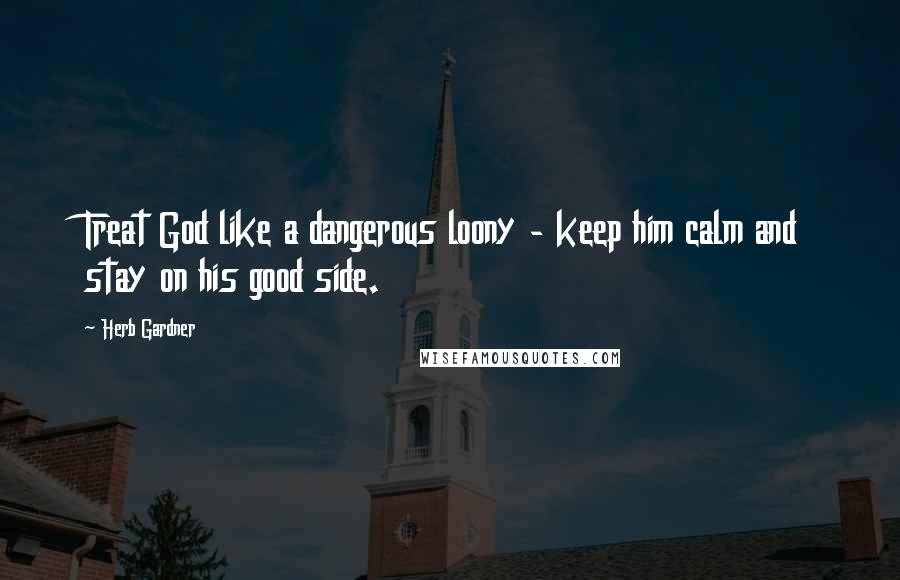 Herb Gardner Quotes: Treat God like a dangerous loony - keep him calm and stay on his good side.