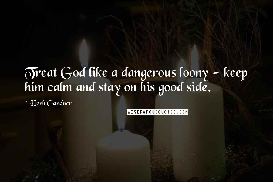 Herb Gardner Quotes: Treat God like a dangerous loony - keep him calm and stay on his good side.