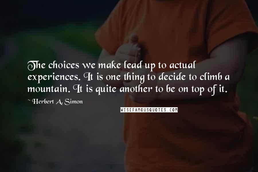 Herbert A. Simon Quotes: The choices we make lead up to actual experiences. It is one thing to decide to climb a mountain. It is quite another to be on top of it.