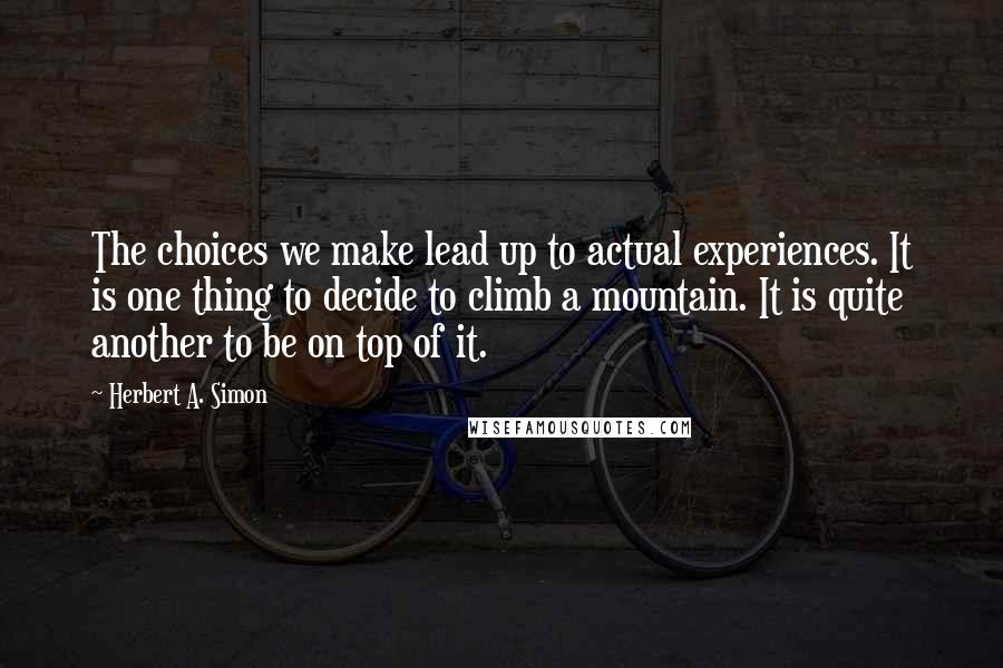 Herbert A. Simon Quotes: The choices we make lead up to actual experiences. It is one thing to decide to climb a mountain. It is quite another to be on top of it.