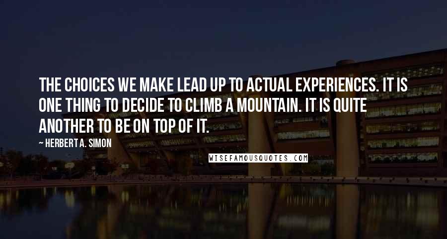 Herbert A. Simon Quotes: The choices we make lead up to actual experiences. It is one thing to decide to climb a mountain. It is quite another to be on top of it.