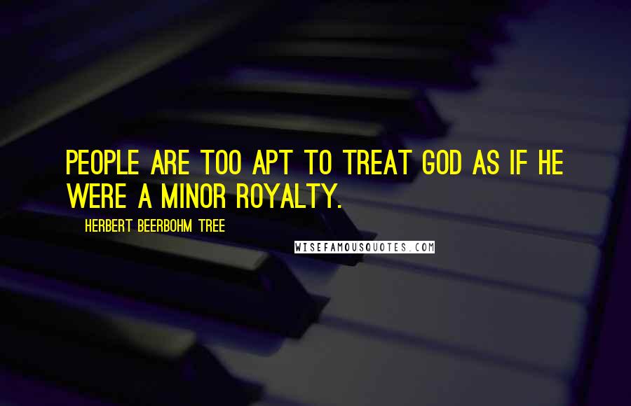 Herbert Beerbohm Tree Quotes: People are too apt to treat God as if he were a minor royalty.