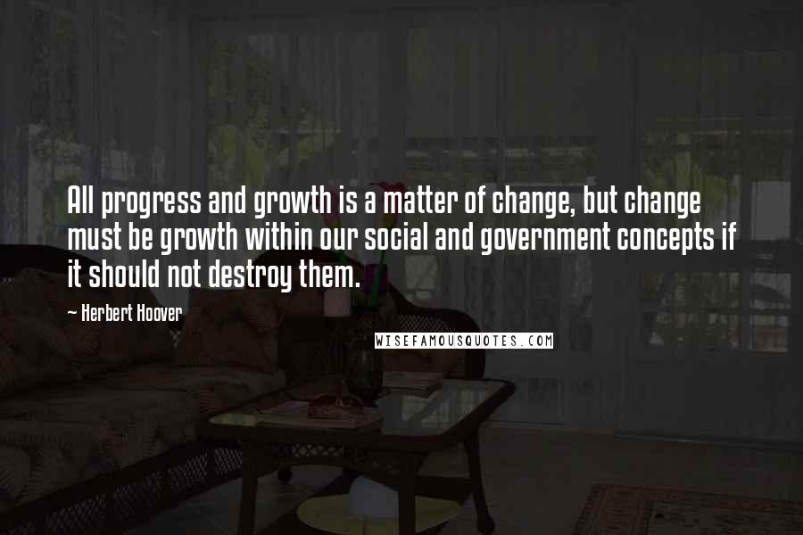 Herbert Hoover Quotes: All progress and growth is a matter of change, but change must be growth within our social and government concepts if it should not destroy them.