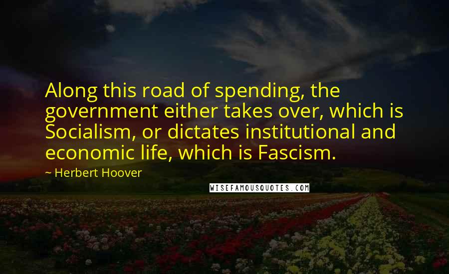 Herbert Hoover Quotes: Along this road of spending, the government either takes over, which is Socialism, or dictates institutional and economic life, which is Fascism.