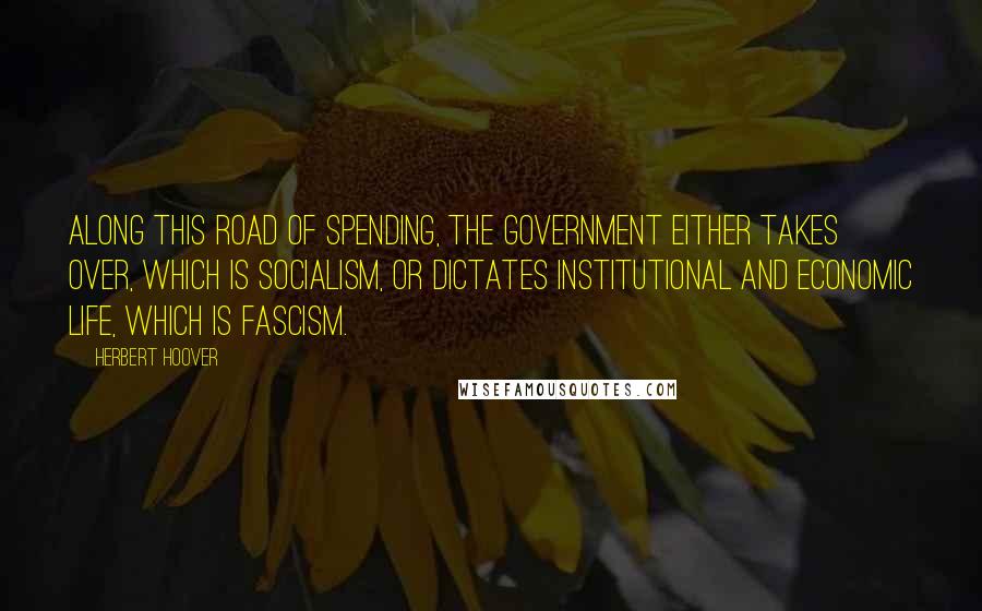 Herbert Hoover Quotes: Along this road of spending, the government either takes over, which is Socialism, or dictates institutional and economic life, which is Fascism.