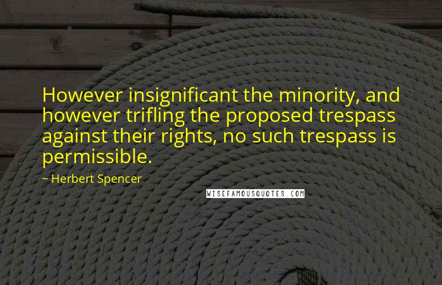 Herbert Spencer Quotes: However insignificant the minority, and however trifling the proposed trespass against their rights, no such trespass is permissible.