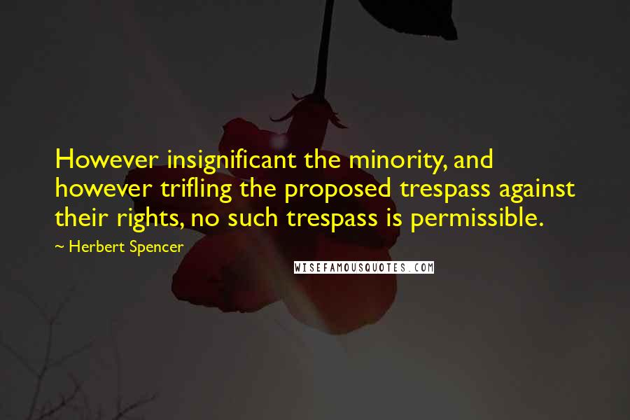 Herbert Spencer Quotes: However insignificant the minority, and however trifling the proposed trespass against their rights, no such trespass is permissible.