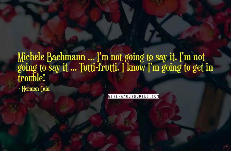 Herman Cain Quotes: Michele Bachmann ... I'm not going to say it. I'm not going to say it ... Tutti-frutti. I know I'm going to get in trouble!