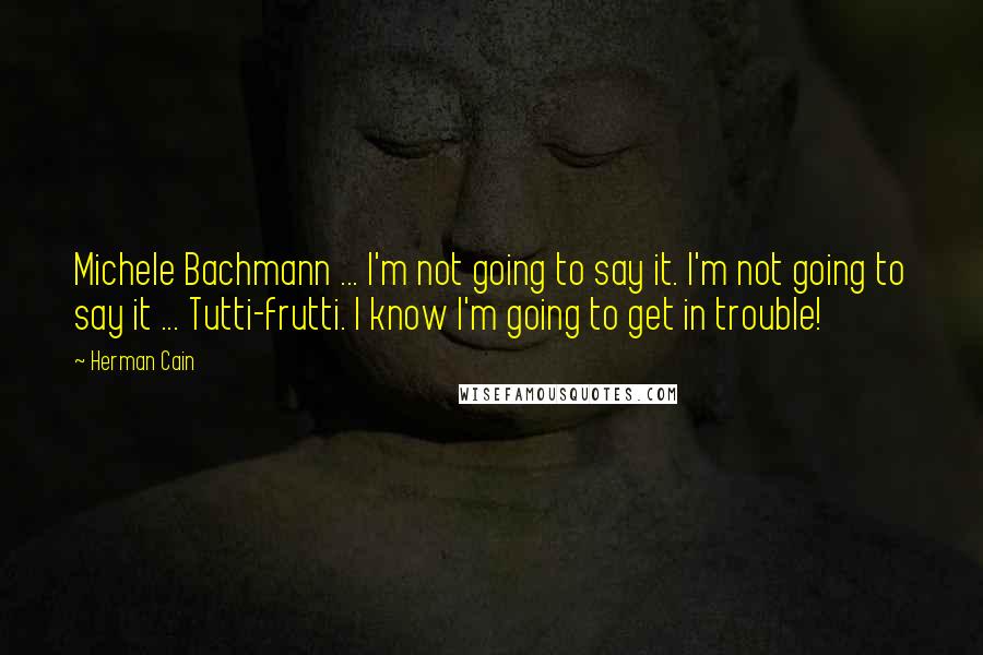 Herman Cain Quotes: Michele Bachmann ... I'm not going to say it. I'm not going to say it ... Tutti-frutti. I know I'm going to get in trouble!