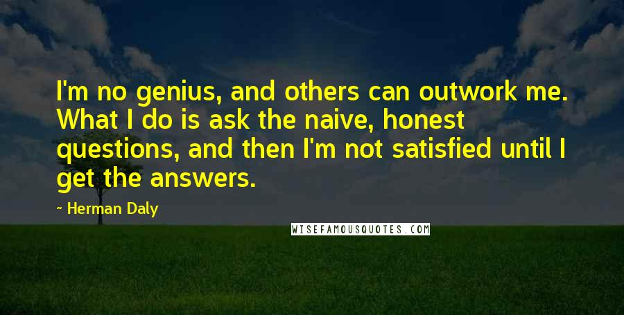 Herman Daly Quotes: I'm no genius, and others can outwork me. What I do is ask the naive, honest questions, and then I'm not satisfied until I get the answers.