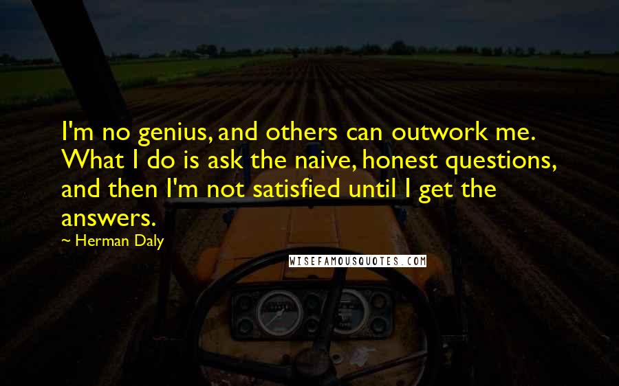 Herman Daly Quotes: I'm no genius, and others can outwork me. What I do is ask the naive, honest questions, and then I'm not satisfied until I get the answers.