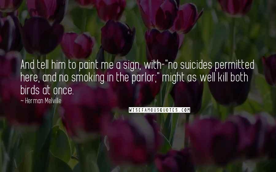 Herman Melville Quotes: And tell him to paint me a sign, with-"no suicides permitted here, and no smoking in the parlor;" might as well kill both birds at once.